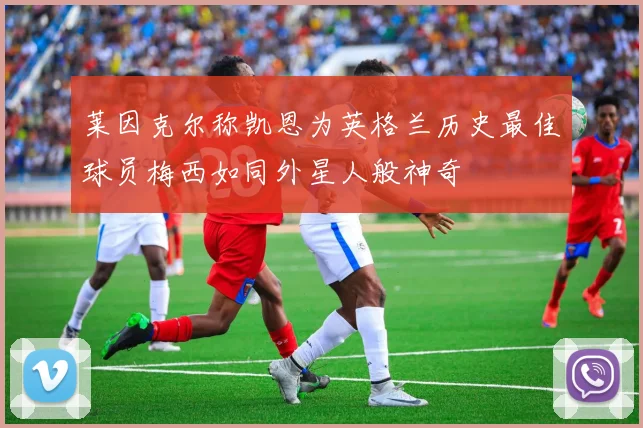莱因克尔称凯恩为英格兰历史最佳球员梅西如同外星人般神奇