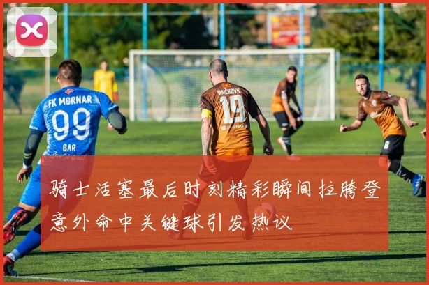 骑士活塞最后时刻精彩瞬间拉胯登意外命中关键球引发热议
