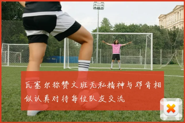 瓦塞尔称赞文班无私精神与邓肯相似认真对待每位队友交流