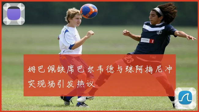 姆巴佩缺席巴尔韦德与琼阿梅尼冲突现场引发热议