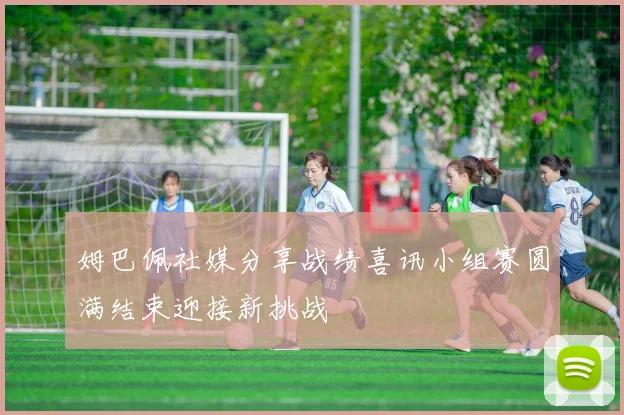 姆巴佩社媒分享战绩喜讯小组赛圆满结束迎接新挑战