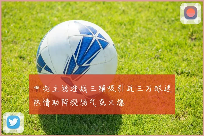 申花主场迎战三镇吸引近三万球迷热情助阵现场气氛火爆