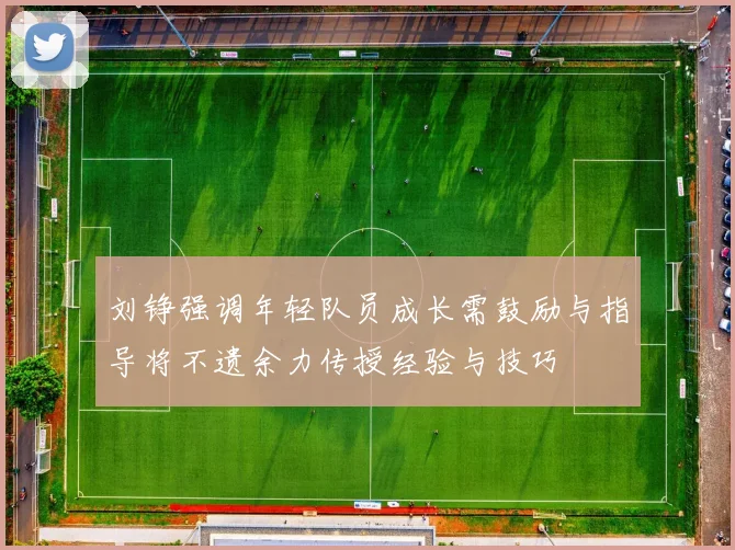 刘铮强调年轻队员成长需鼓励与指导将不遗余力传授经验与技巧