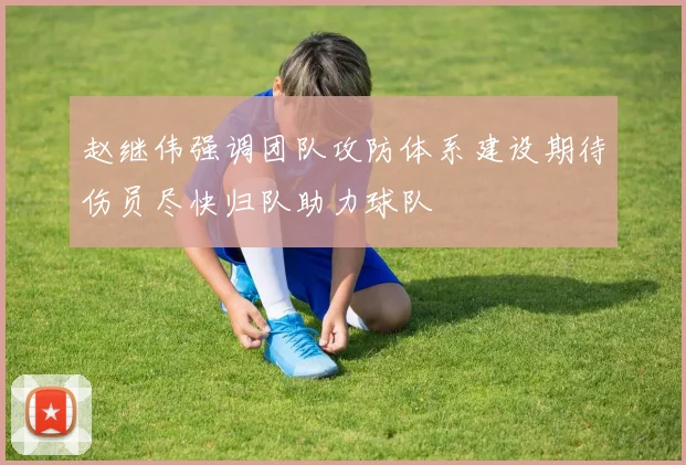 赵继伟强调团队攻防体系建设期待伤员尽快归队助力球队